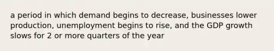 a period in which demand begins to decrease, businesses lower production, unemployment begins to rise, and the GDP growth slows for 2 or more quarters of the year