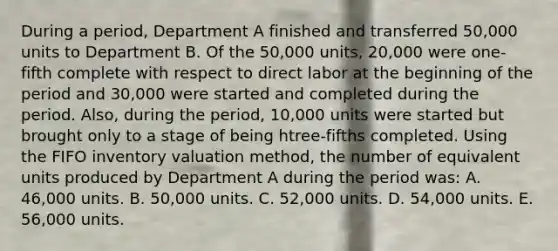 During a period, Department A finished and transferred 50,000 units to Department B. Of the 50,000 units, 20,000 were one-fifth complete with respect to direct labor at the beginning of the period and 30,000 were started and completed during the period. Also, during the period, 10,000 units were started but brought only to a stage of being htree-fifths completed. Using the FIFO inventory valuation method, the number of equivalent units produced by Department A during the period was: A. 46,000 units. B. 50,000 units. C. 52,000 units. D. 54,000 units. E. 56,000 units.