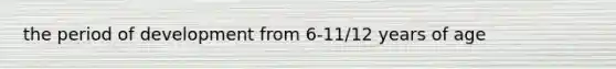 the period of development from 6-11/12 years of age