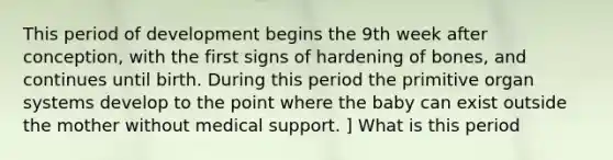 This period of development begins the 9th week after conception, with the first signs of hardening of bones, and continues until birth. During this period the primitive organ systems develop to the point where the baby can exist outside the mother without medical support. ] What is this period