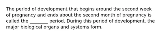 The period of development that begins around the second week of pregnancy and ends about the second month of pregnancy is called the ________ period. During this period of development, the major biological organs and systems form.
