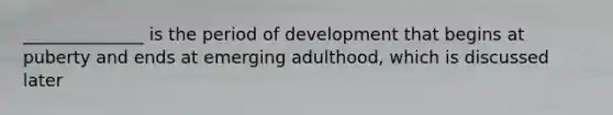 ______________ is the period of development that begins at puberty and ends at emerging adulthood, which is discussed later