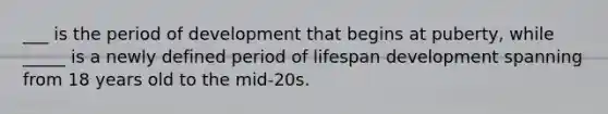 ___ is the period of development that begins at puberty, while _____ is a newly defined period of lifespan development spanning from 18 years old to the mid-20s.