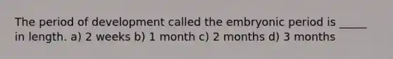 The period of development called the embryonic period is _____ in length. a) 2 weeks b) 1 month c) 2 months d) 3 months