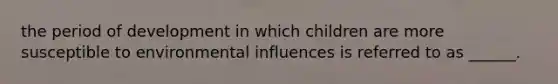 the period of development in which children are more susceptible to environmental influences is referred to as ______.