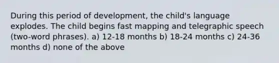 During this period of development, the child's language explodes. The child begins fast mapping and telegraphic speech (two-word phrases). a) 12-18 months b) 18-24 months c) 24-36 months d) none of the above