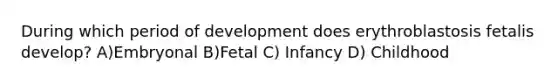 During which period of development does erythroblastosis fetalis develop? A)Embryonal B)Fetal C) Infancy D) Childhood