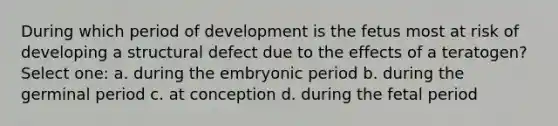 During which period of development is the fetus most at risk of developing a structural defect due to the effects of a teratogen? Select one: a. during the embryonic period b. during the germinal period c. at conception d. during the fetal period