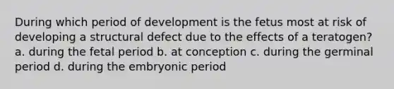 During which period of development is the fetus most at risk of developing a structural defect due to the effects of a teratogen?a. during the fetal period b. at conception c. during the germinal period d. during the embryonic period