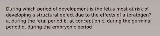 During which period of development is the fetus most at risk of developing a structural defect due to the effects of a teratogen? a. during the fetal period b. at conception c. during the germinal period d. during the embryonic period