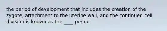 the period of development that includes the creation of the zygote, attachment to the uterine wall, and the continued cell division is known as the ____ period