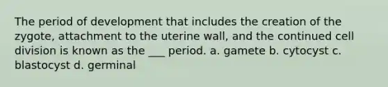 The period of development that includes the creation of the zygote, attachment to the uterine wall, and the continued cell division is known as the ___ period. a. gamete b. cytocyst c. blastocyst d. germinal