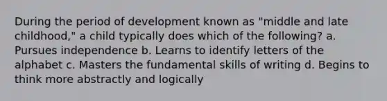 During the period of development known as "middle and late childhood," a child typically does which of the following? a. Pursues independence b. Learns to identify letters of the alphabet c. Masters the fundamental skills of writing d. Begins to think more abstractly and logically