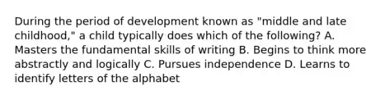 During the period of development known as "middle and late childhood," a child typically does which of the following? A. Masters the fundamental skills of writing B. Begins to think more abstractly and logically C. Pursues independence D. Learns to identify letters of the alphabet