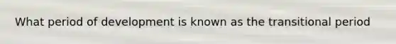 What period of development is known as the transitional period
