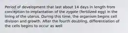 Period of development that last about 14 days in length from conception to implantation of the zygote (fertilized egg) in the lining of the uterus. During this time, the organism begins cell division and growth. After the fourth doubling, differentiation of the cells begins to occur as well