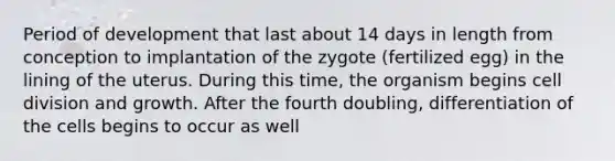 Period of development that last about 14 days in length from conception to implantation of the zygote (fertilized egg) in the lining of the uterus. During this time, the organism begins cell division and growth. After the fourth doubling, differentiation of the cells begins to occur as well