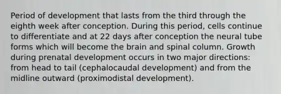 Period of development that lasts from the third through the eighth week after conception. During this period, cells continue to differentiate and at 22 days after conception the neural tube forms which will become the brain and spinal column. Growth during prenatal development occurs in two major directions: from head to tail (cephalocaudal development) and from the midline outward (proximodistal development).