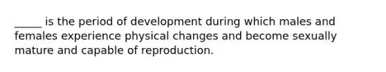 _____ is the period of development during which males and females experience physical changes and become sexually mature and capable of reproduction.