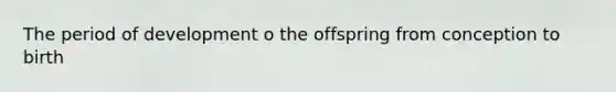 The period of development o the offspring from conception to birth