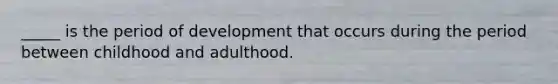 _____ is the period of development that occurs during the period between childhood and adulthood.