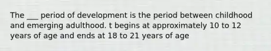 The ___ period of development is the period between childhood and emerging adulthood. t begins at approximately 10 to 12 years of age and ends at 18 to 21 years of age