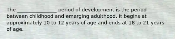 The ________________ period of development is the period between childhood and emerging adulthood. It begins at approximately 10 to 12 years of age and ends at 18 to 21 years of age.