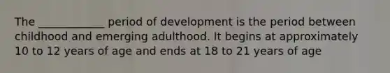 The ____________ period of development is the period between childhood and emerging adulthood. It begins at approximately 10 to 12 years of age and ends at 18 to 21 years of age