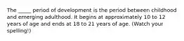 The _____ period of development is the period between childhood and emerging adulthood. It begins at approximately 10 to 12 years of age and ends at 18 to 21 years of age. (Watch your spelling!)