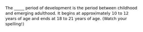 The _____ period of development is the period between childhood and emerging adulthood. It begins at approximately 10 to 12 years of age and ends at 18 to 21 years of age. (Watch your spelling!)