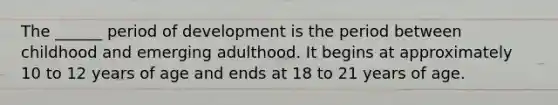 The ______ period of development is the period between childhood and emerging adulthood. It begins at approximately 10 to 12 years of age and ends at 18 to 21 years of age.