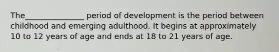 The_______________ period of development is the period between childhood and emerging adulthood. It begins at approximately 10 to 12 years of age and ends at 18 to 21 years of age.