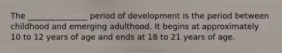 The _______________ period of development is the period between childhood and emerging adulthood. It begins at approximately 10 to 12 years of age and ends at 18 to 21 years of age.