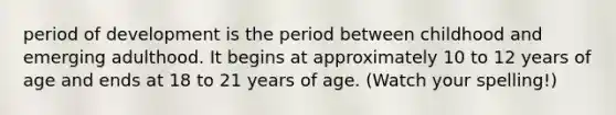 period of development is the period between childhood and emerging adulthood. It begins at approximately 10 to 12 years of age and ends at 18 to 21 years of age. (Watch your spelling!)