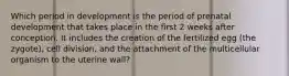 Which period in development is the period of prenatal development that takes place in the first 2 weeks after conception. It includes the creation of the fertilized egg (the zygote), cell division, and the attachment of the multicellular organism to the uterine wall?