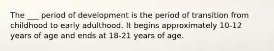 The ___ period of development is the period of transition from childhood to early adulthood. It begins approximately 10-12 years of age and ends at 18-21 years of age.