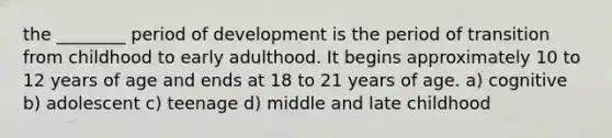 the ________ period of development is the period of transition from childhood to early adulthood. It begins approximately 10 to 12 years of age and ends at 18 to 21 years of age. a) cognitive b) adolescent c) teenage d) middle and late childhood