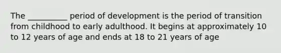 The __________ period of development is the period of transition from childhood to early adulthood. It begins at approximately 10 to 12 years of age and ends at 18 to 21 years of age