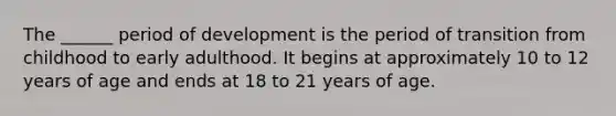 The ______ period of development is the period of transition from childhood to early adulthood. It begins at approximately 10 to 12 years of age and ends at 18 to 21 years of age.