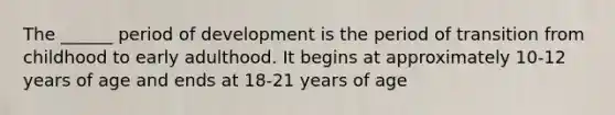 The ______ period of development is the period of transition from childhood to early adulthood. It begins at approximately 10-12 years of age and ends at 18-21 years of age