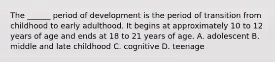 The ______ period of development is the period of transition from childhood to early adulthood. It begins at approximately 10 to 12 years of age and ends at 18 to 21 years of age. A. adolescent B. middle and late childhood C. cognitive D. teenage