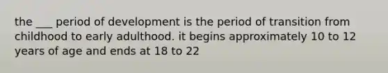 the ___ period of development is the period of transition from childhood to early adulthood. it begins approximately 10 to 12 years of age and ends at 18 to 22