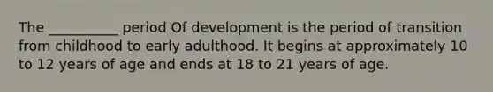 The __________ period Of development is the period of transition from childhood to early adulthood. It begins at approximately 10 to 12 years of age and ends at 18 to 21 years of age.