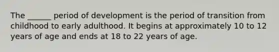 The ______ period of development is the period of transition from childhood to early adulthood. It begins at approximately 10 to 12 years of age and ends at 18 to 22 years of age.