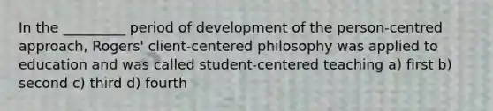 In the _________ period of development of the person-centred approach, Rogers' client-centered philosophy was applied to education and was called student-centered teaching a) first b) second c) third d) fourth