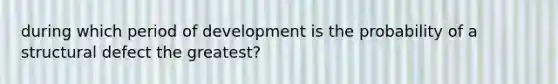 during which period of development is the probability of a structural defect the greatest?