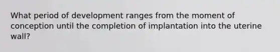 What period of development ranges from the moment of conception until the completion of implantation into the uterine wall?