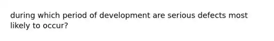 during which period of development are serious defects most likely to occur?