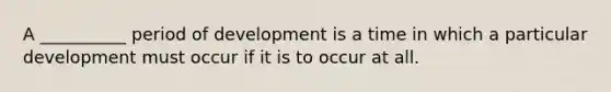 A __________ period of development is a time in which a particular development must occur if it is to occur at all.