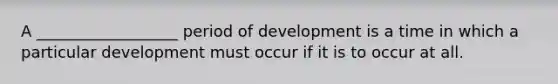 A __________________ period of development is a time in which a particular development must occur if it is to occur at all.